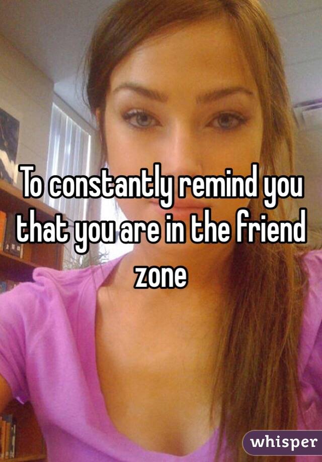 To constantly remind you that you are in the friend zone 