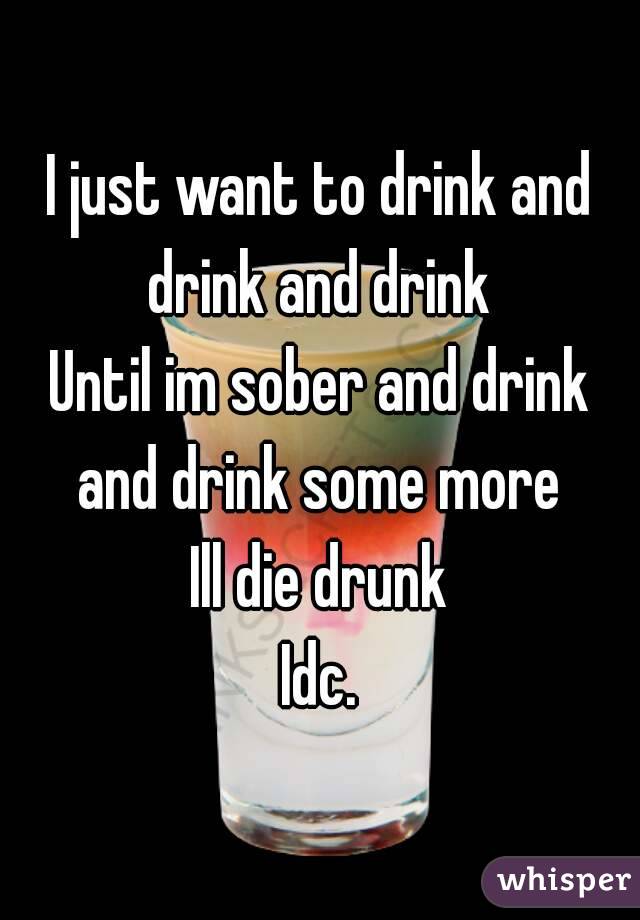 I just want to drink and drink and drink 
Until im sober and drink and drink some more 
Ill die drunk
Idc.