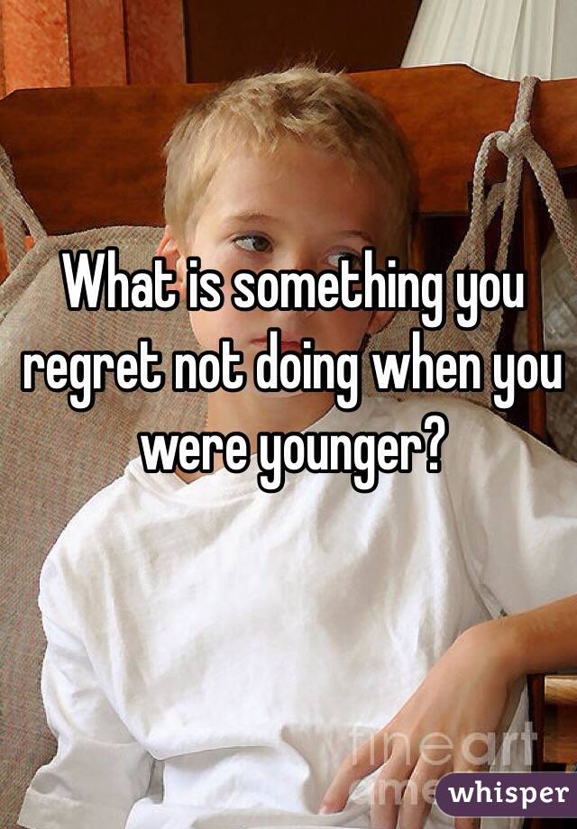What is something you regret not doing when you were younger?