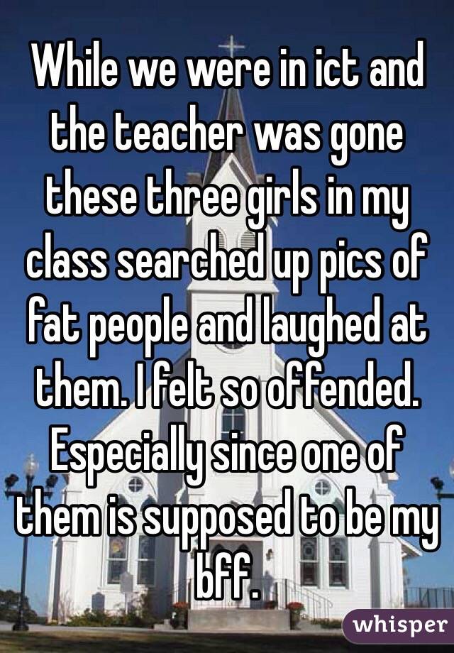 While we were in ict and the teacher was gone these three girls in my class searched up pics of fat people and laughed at them. I felt so offended. Especially since one of them is supposed to be my bff.