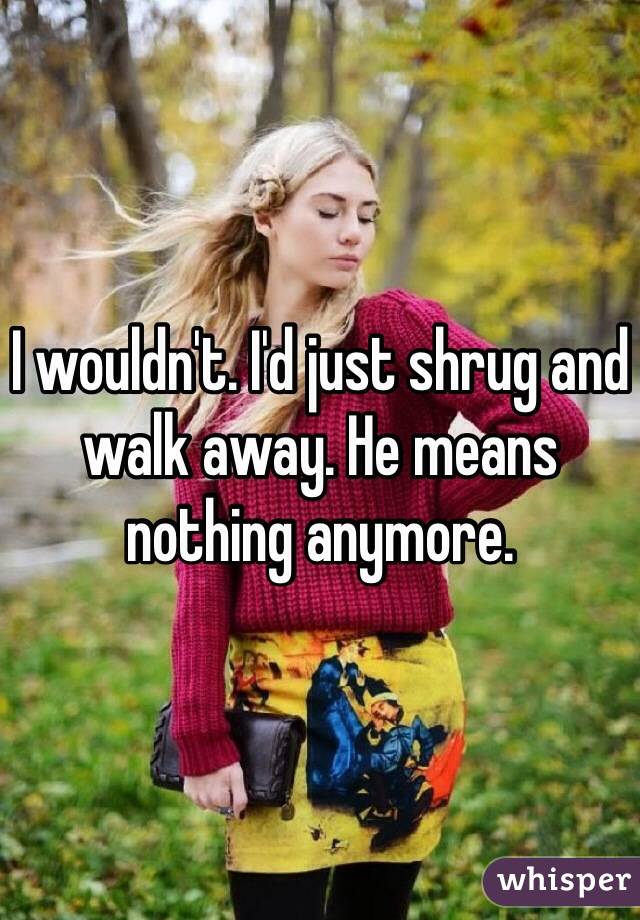 I wouldn't. I'd just shrug and walk away. He means nothing anymore. 