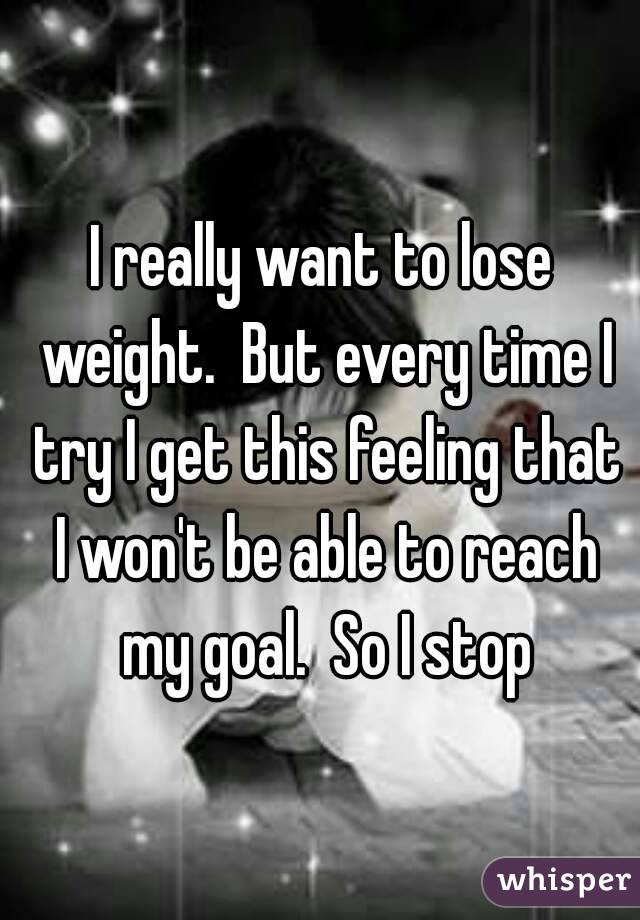 I really want to lose weight.  But every time I try I get this feeling that I won't be able to reach my goal.  So I stop