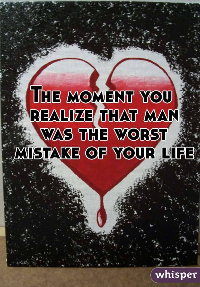 The moment you realize that man was the worst mistake of your life 