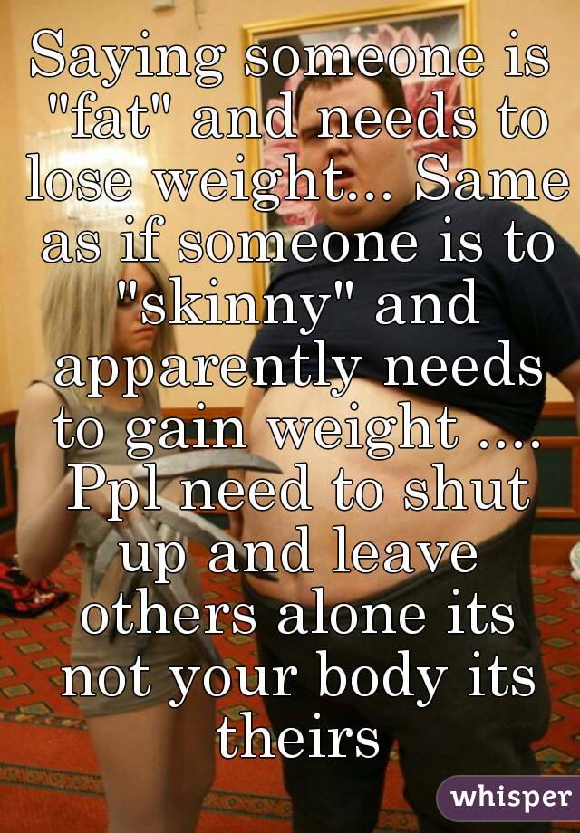Saying someone is "fat" and needs to lose weight... Same as if someone is to "skinny" and apparently needs to gain weight .... Ppl need to shut up and leave others alone its not your body its theirs