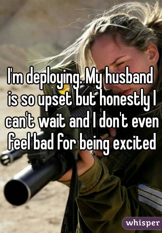 I'm deploying. My husband is so upset but honestly I can't wait and I don't even feel bad for being excited