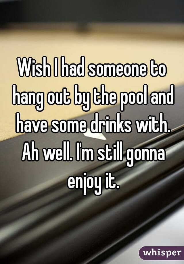 Wish I had someone to hang out by the pool and have some drinks with. Ah well. I'm still gonna enjoy it.