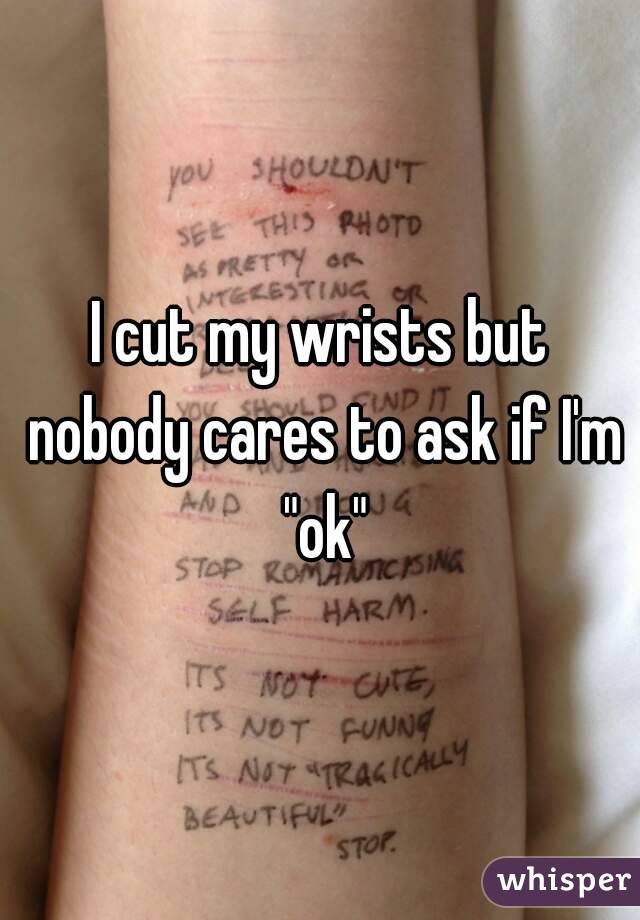 I cut my wrists but nobody cares to ask if I'm "ok"