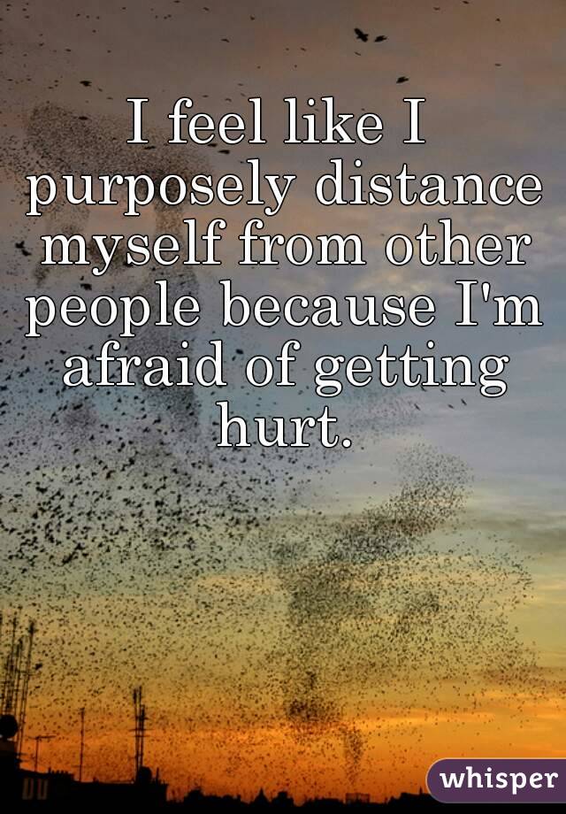 I feel like I purposely distance myself from other people because I'm afraid of getting hurt.