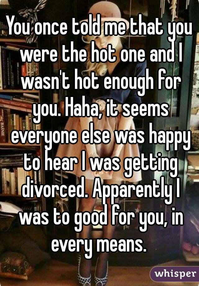You once told me that you were the hot one and I wasn't hot enough for you. Haha, it seems everyone else was happy to hear I was getting divorced. Apparently I was to good for you, in every means. 