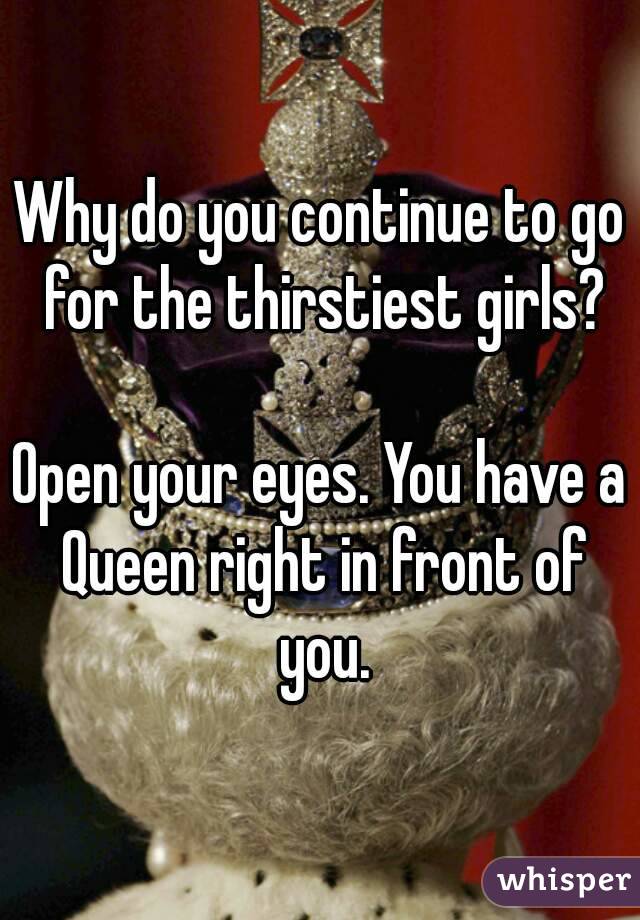 Why do you continue to go for the thirstiest girls?

Open your eyes. You have a Queen right in front of you.
