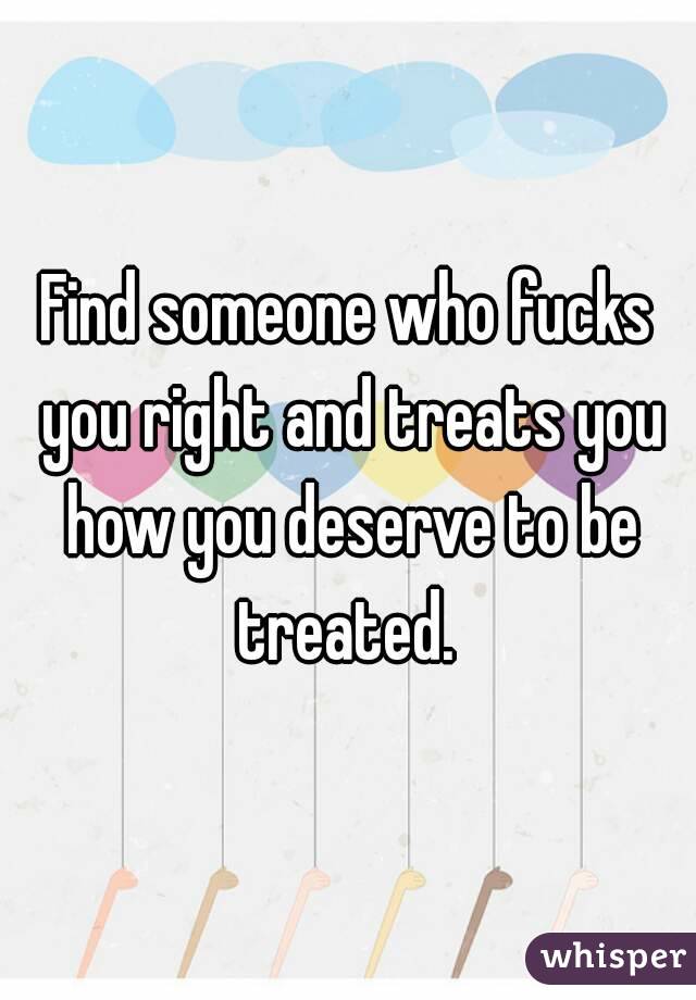 Find someone who fucks you right and treats you how you deserve to be treated. 