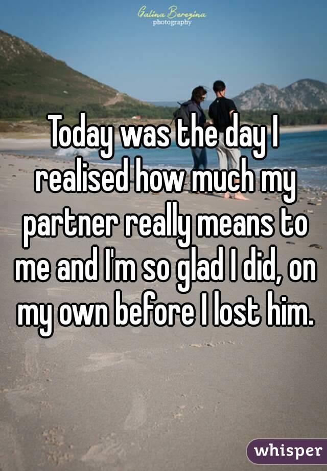 Today was the day I realised how much my partner really means to me and I'm so glad I did, on my own before I lost him.