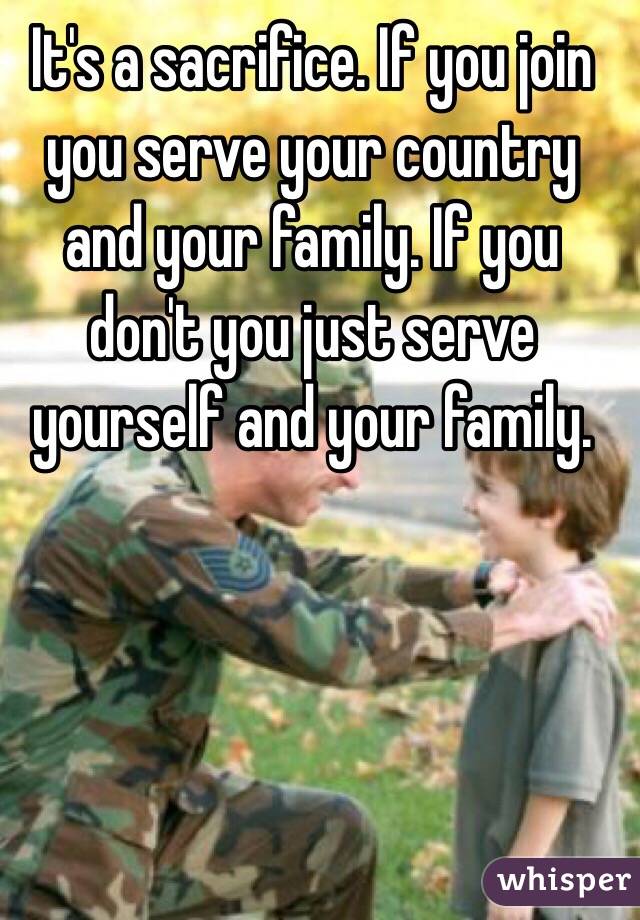 It's a sacrifice. If you join you serve your country and your family. If you don't you just serve yourself and your family.