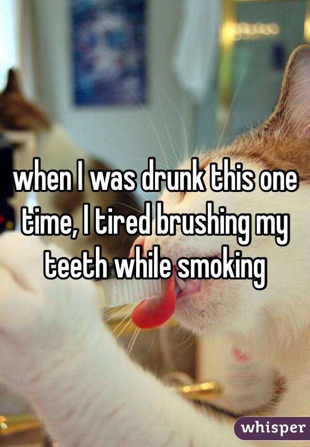 when I was drunk this one time, I tired brushing my teeth while smoking 