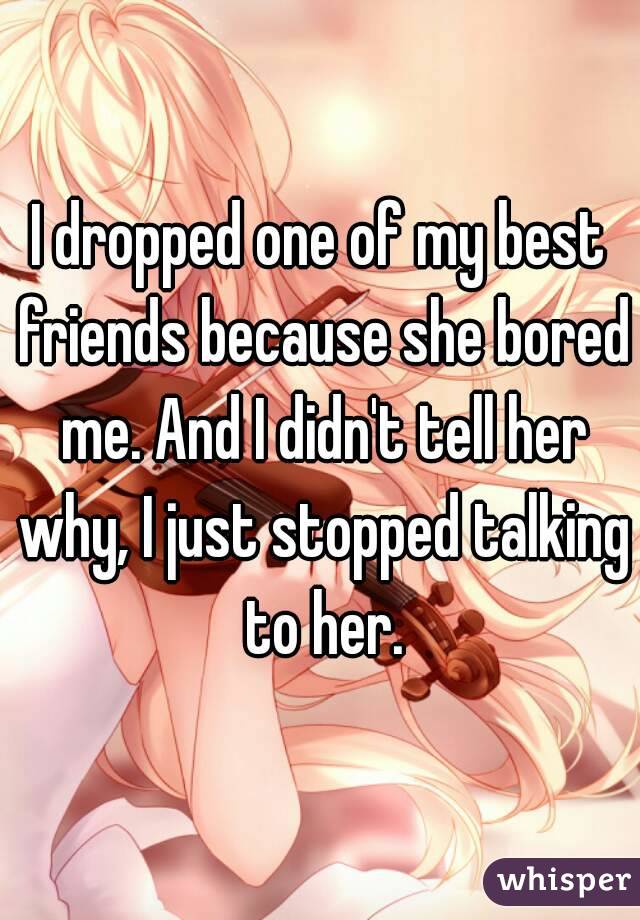 I dropped one of my best friends because she bored me. And I didn't tell her why, I just stopped talking to her.