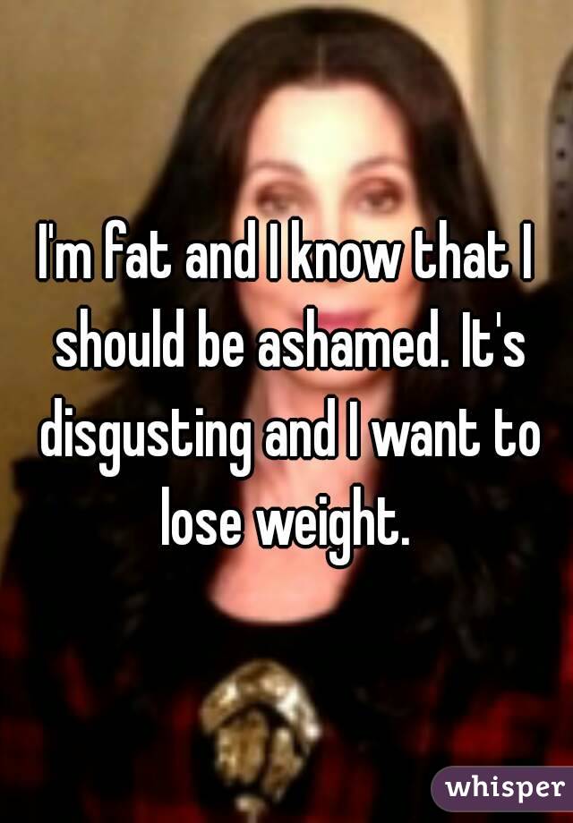 I'm fat and I know that I should be ashamed. It's disgusting and I want to lose weight. 