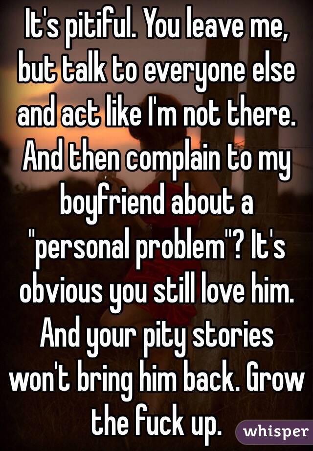 It's pitiful. You leave me, but talk to everyone else and act like I'm not there. And then complain to my boyfriend about a "personal problem"? It's obvious you still love him. And your pity stories won't bring him back. Grow the fuck up.