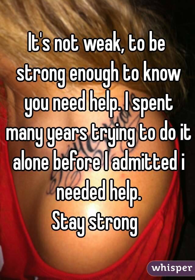 It's not weak, to be strong enough to know you need help. I spent many years trying to do it alone before I admitted i needed help.
Stay strong 