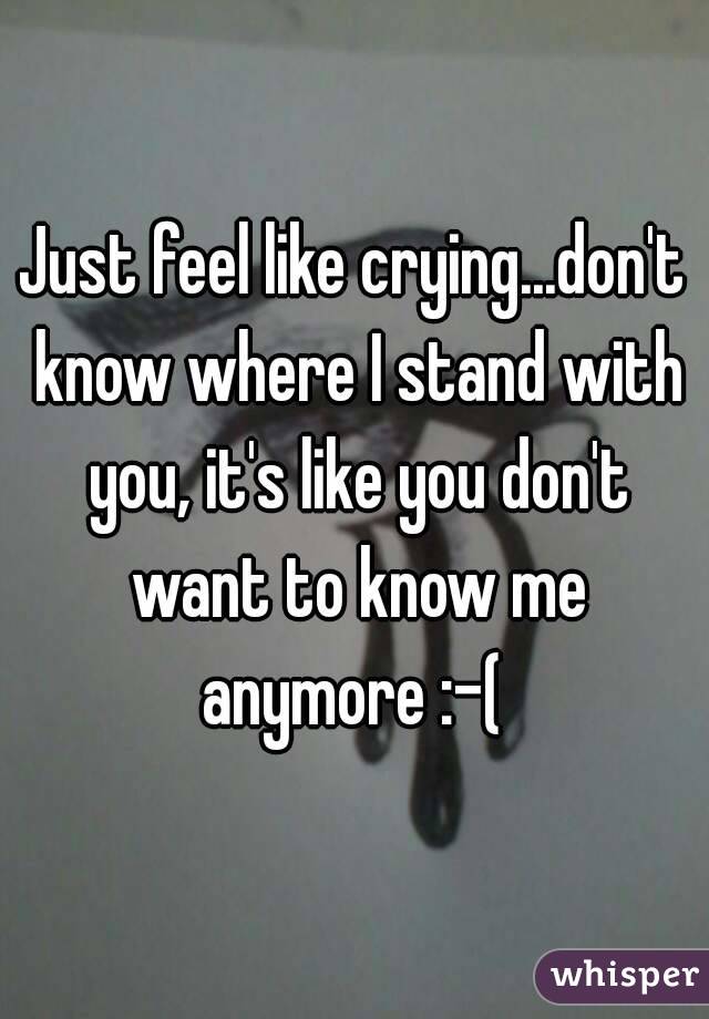 Just feel like crying...don't know where I stand with you, it's like you don't want to know me anymore :-( 
