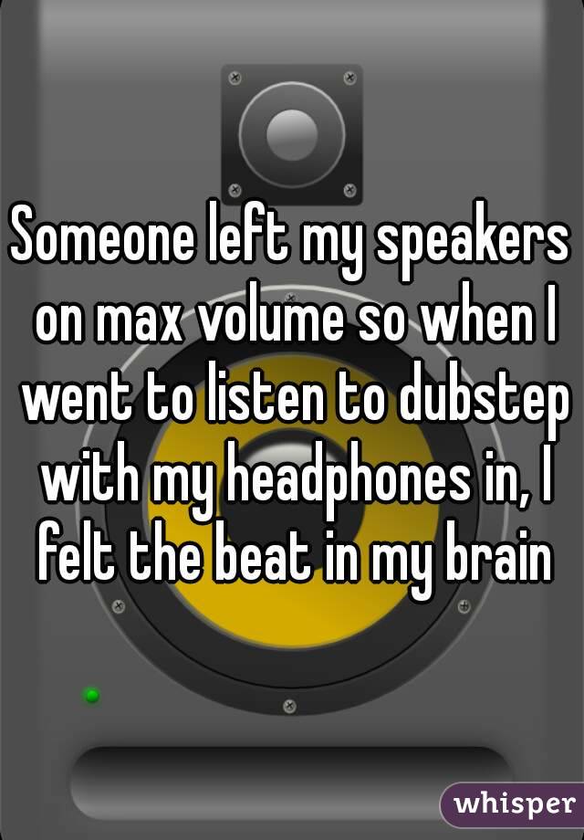 Someone left my speakers on max volume so when I went to listen to dubstep with my headphones in, I felt the beat in my brain