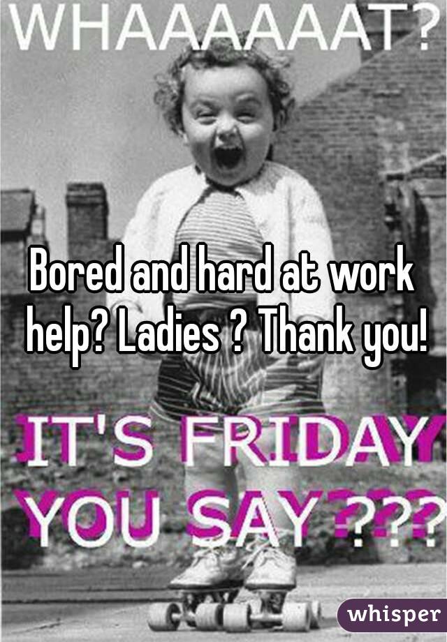 Bored and hard at work help? Ladies ? Thank you!
