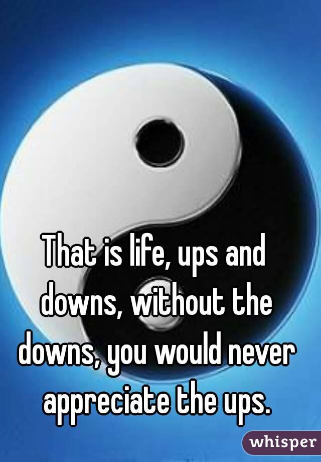 That is life, ups and downs, without the downs, you would never appreciate the ups.