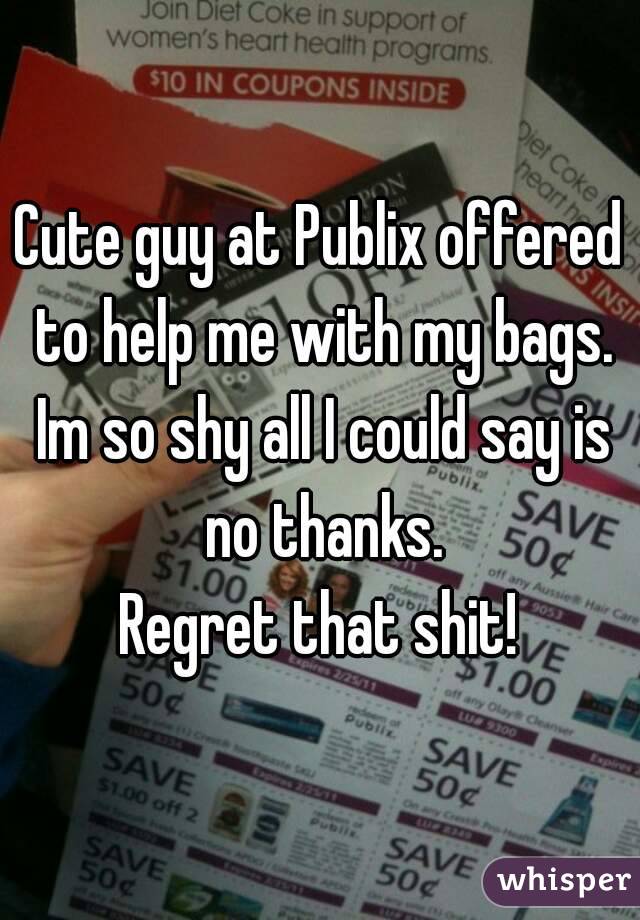 Cute guy at Publix offered to help me with my bags. Im so shy all I could say is no thanks.
Regret that shit!