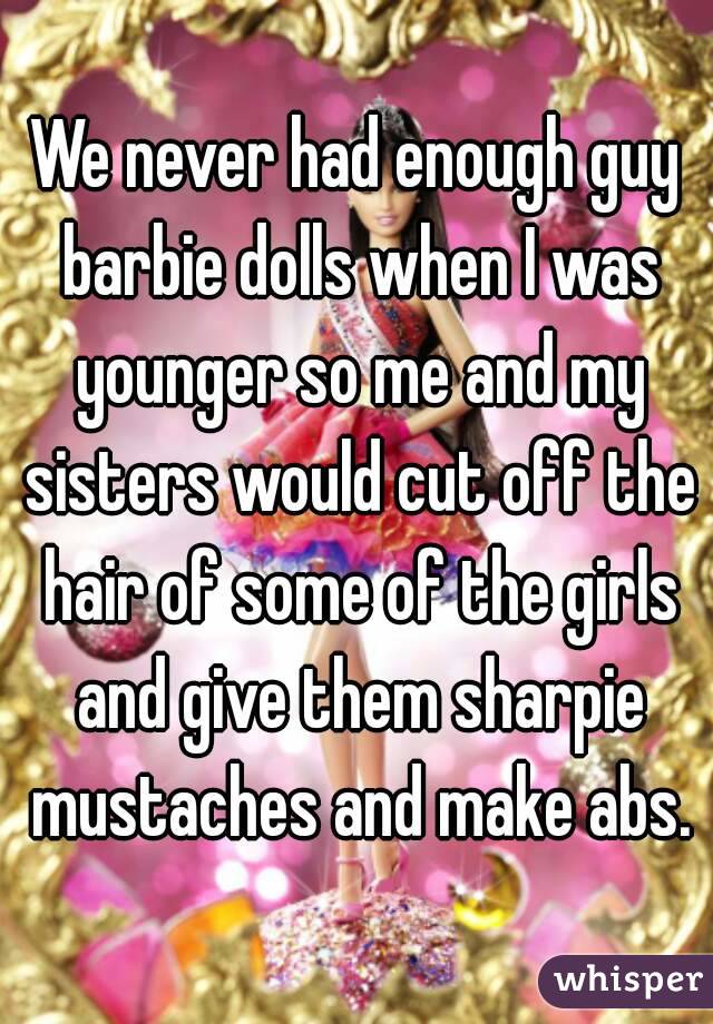 We never had enough guy barbie dolls when I was younger so me and my sisters would cut off the hair of some of the girls and give them sharpie mustaches and make abs.