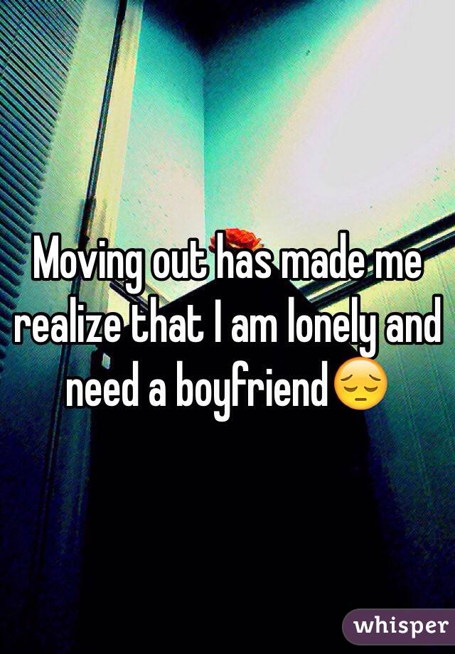 Moving out has made me realize that I am lonely and need a boyfriend😔