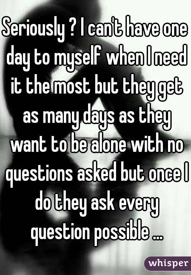 Seriously ? I can't have one day to myself when I need it the most but they get as many days as they want to be alone with no questions asked but once I do they ask every question possible ...