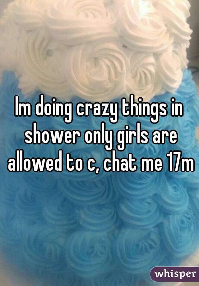 Im doing crazy things in shower only girls are allowed to c, chat me 17m