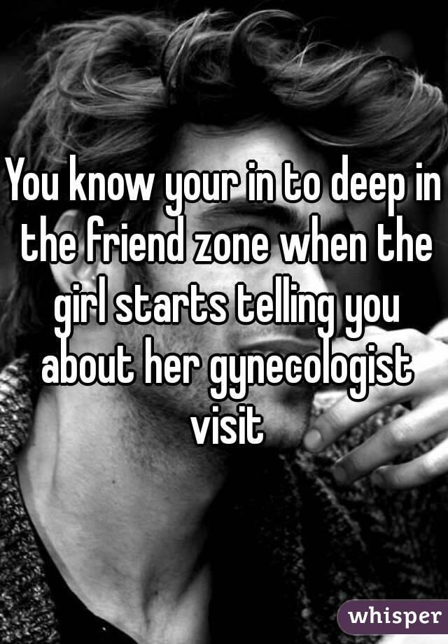 You know your in to deep in the friend zone when the girl starts telling you about her gynecologist visit