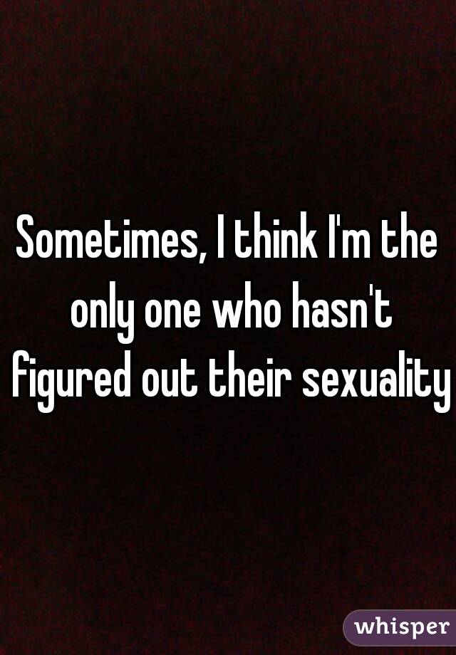 Sometimes, I think I'm the only one who hasn't figured out their sexuality.