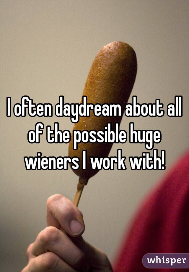 I often daydream about all of the possible huge wieners I work with! 