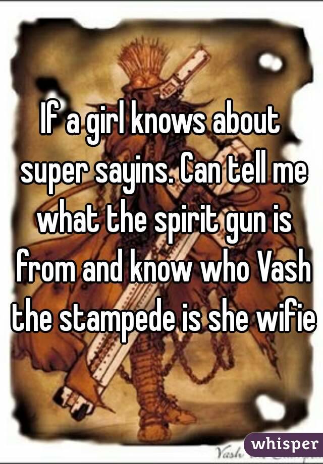 If a girl knows about super sayins. Can tell me what the spirit gun is from and know who Vash the stampede is she wifie