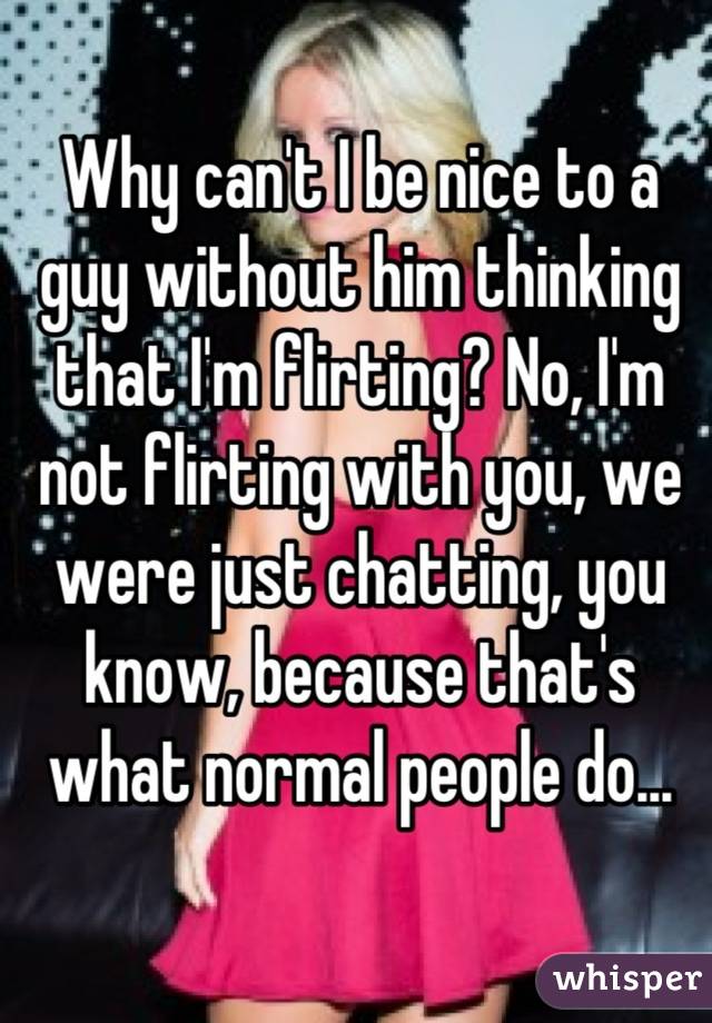 Why can't I be nice to a guy without him thinking that I'm flirting? No, I'm not flirting with you, we were just chatting, you know, because that's what normal people do...