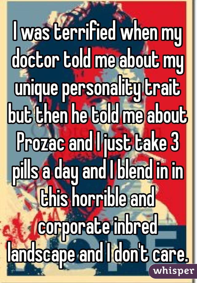 I was terrified when my doctor told me about my unique personality trait but then he told me about Prozac and I just take 3 pills a day and I blend in in this horrible and corporate inbred landscape and I don't care. 
