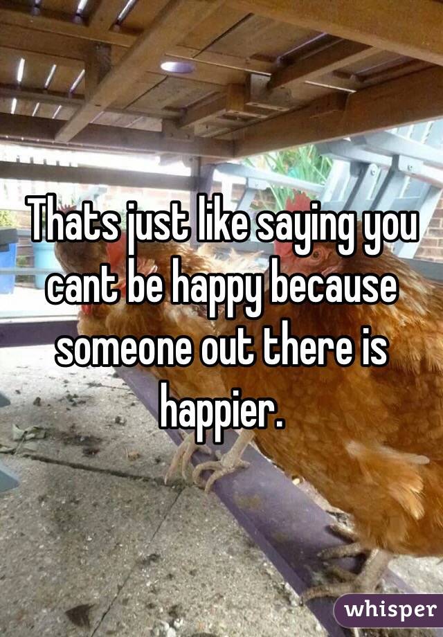 Thats just like saying you cant be happy because someone out there is happier.