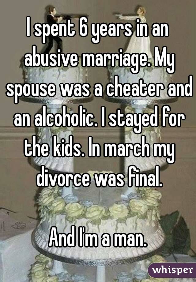 I spent 6 years in an abusive marriage. My spouse was a cheater and an alcoholic. I stayed for the kids. In march my divorce was final.

And I'm a man.
