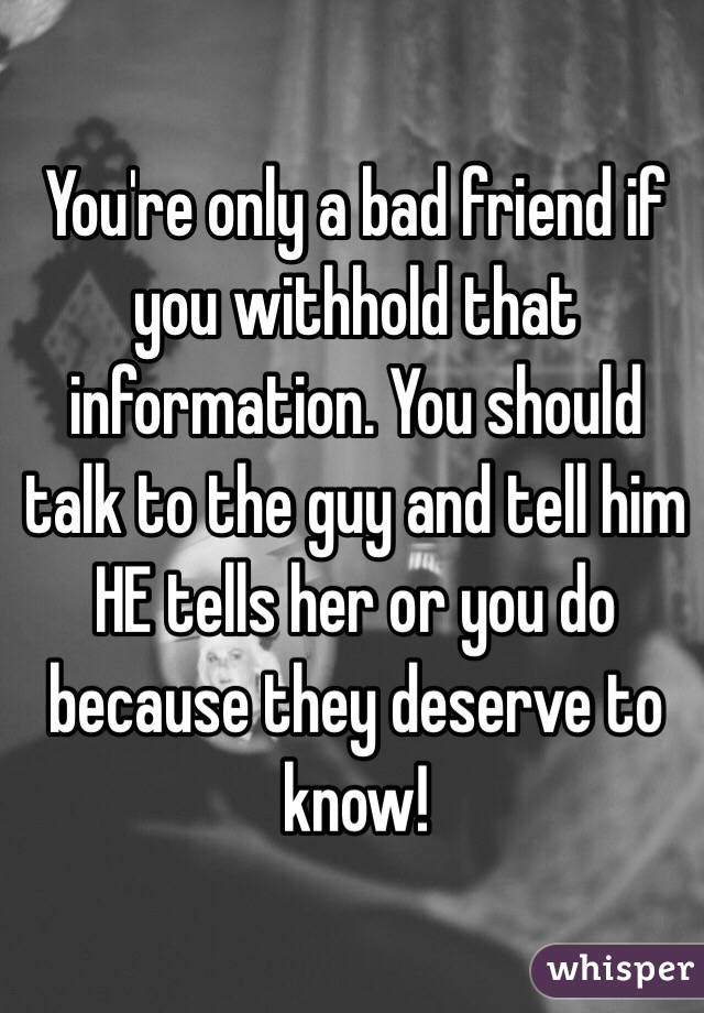 You're only a bad friend if you withhold that information. You should talk to the guy and tell him HE tells her or you do because they deserve to know!