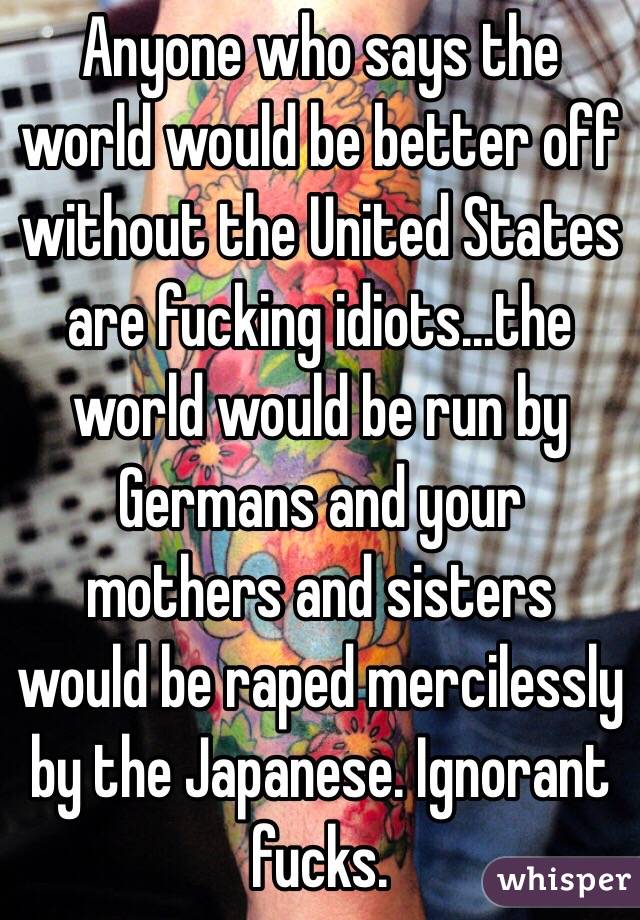 Anyone who says the world would be better off without the United States are fucking idiots...the world would be run by Germans and your mothers and sisters would be raped mercilessly by the Japanese. Ignorant fucks.