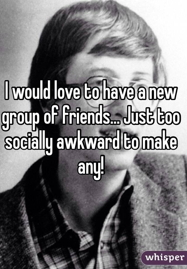 I would love to have a new group of friends... Just too socially awkward to make any!