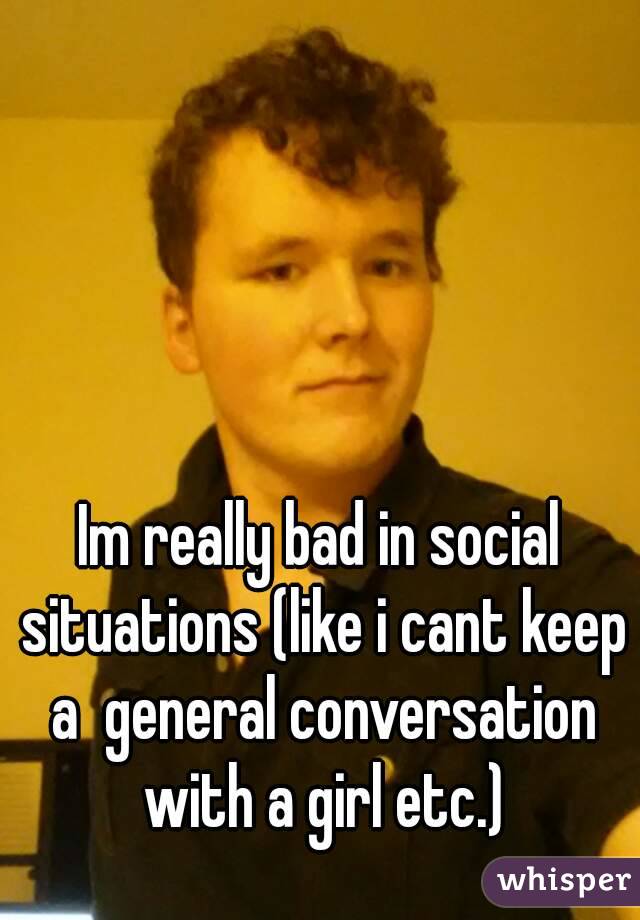 Im really bad in social situations (like i cant keep a  general conversation with a girl etc.)