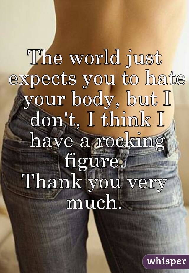 The world just expects you to hate your body, but I don't, I think I have a rocking figure. 
Thank you very much. 