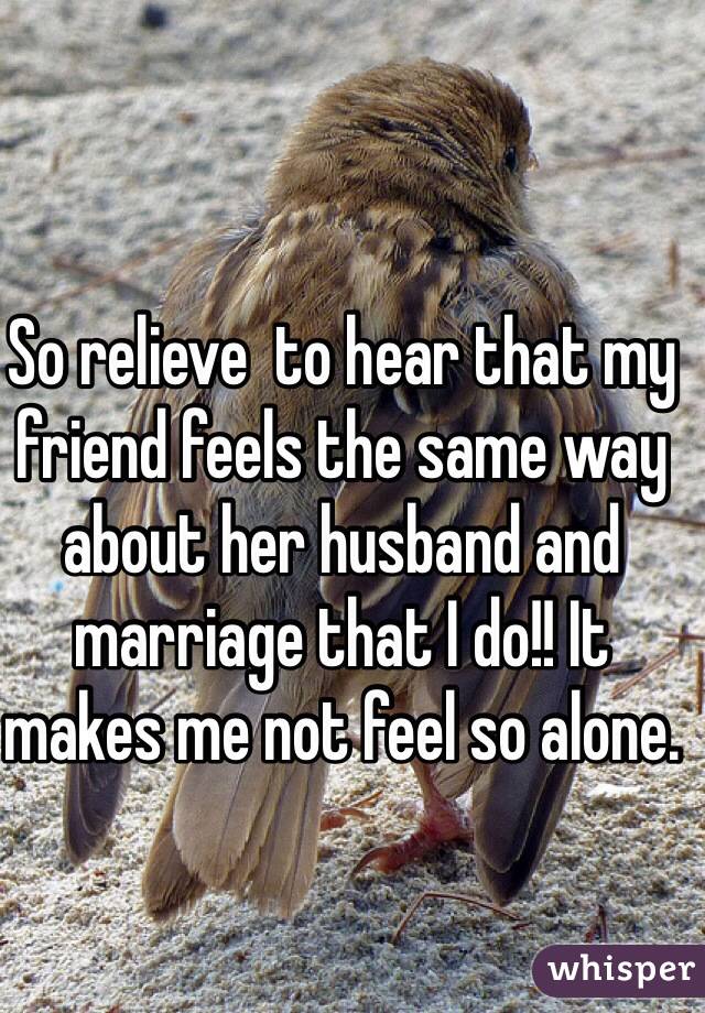 So relieve  to hear that my friend feels the same way about her husband and marriage that I do!! It makes me not feel so alone. 