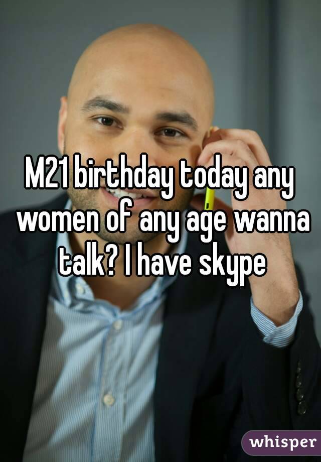 M21 birthday today any women of any age wanna talk? I have skype