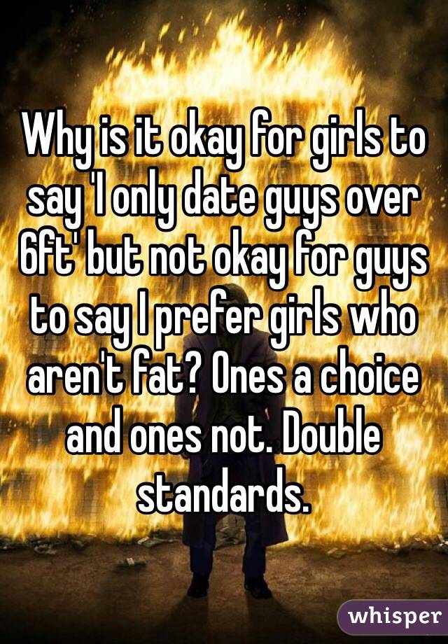 Why is it okay for girls to say 'I only date guys over 6ft' but not okay for guys to say I prefer girls who aren't fat? Ones a choice and ones not. Double standards. 