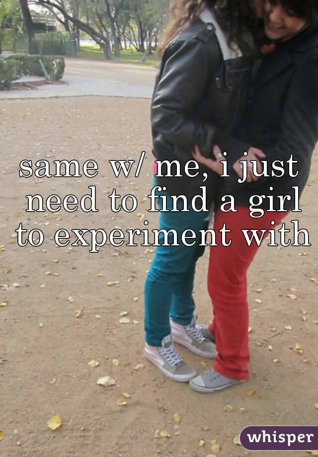 same w/ me, i just need to find a girl to experiment with 