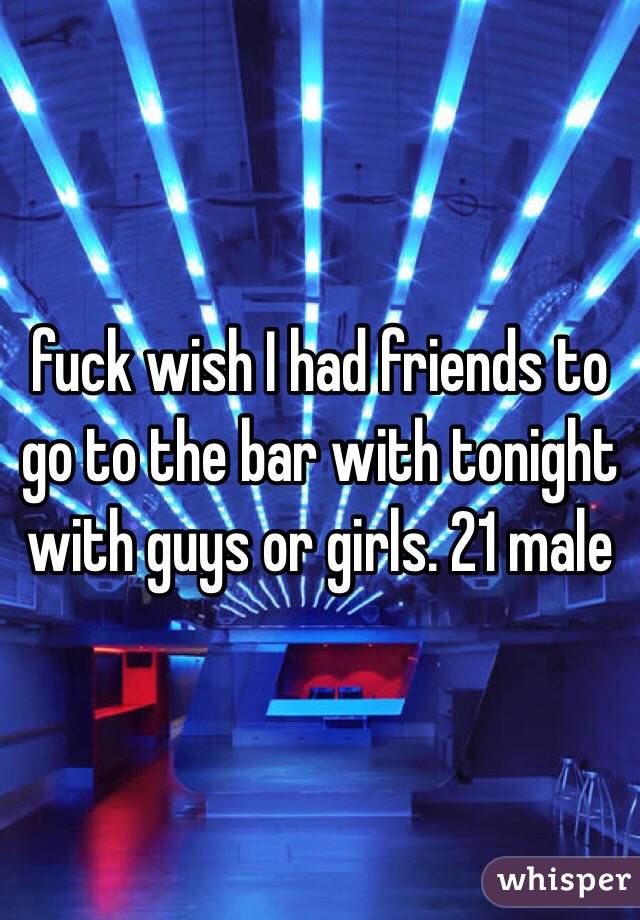 fuck wish I had friends to go to the bar with tonight with guys or girls. 21 male 