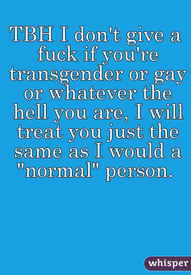 TBH I don't give a fuck if you're transgender or gay or whatever the hell you are, I will treat you just the same as I would a "normal" person. 